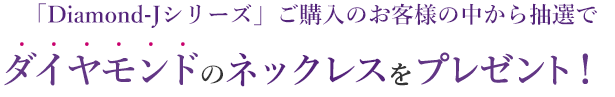 「Diamond-J」シリーズご購入のお客様の中から抽選でダイヤモンドのネックレスをプレゼント！