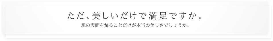 ただ、美しいだけで満足ですか。肌の表面を飾ることだけが本当の美しさでしょうか。