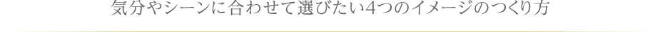 気分やシーンに合わせて選びたい4つのイメージのつくり方