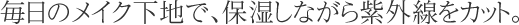 毎日のメイク下地で、保湿しながら紫外線をカット。