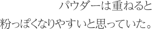 パウダーは重ねると粉っぽくなりやすいと思っていた。