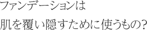 ファンデーションは肌を覆い隠すために使うもの？