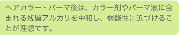 ヘアカラー・パーマ後は、カラー剤やパーマ液に含まれる残留アルカリを中和し、弱酸性に近づけることが理想です。