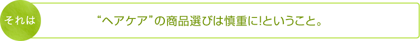 それは“ヘアケア”の商品選びは慎重に！ということ。