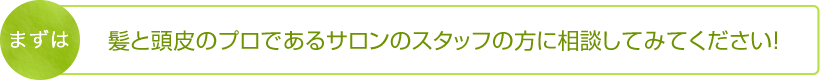 まずは髪と頭皮のプロであるサロンのスタッフの方に相談してみてください！