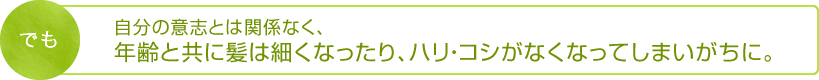 でも自分の意志とは関係なく、年齢と共に髪は細くなったり、ハリ・コシがなくなってしまいがちに。