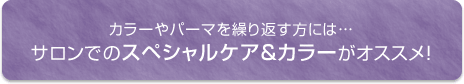 カラーやパーマを繰り返す方には…サロンでのスペシャルケア＆カラーがオススメ！