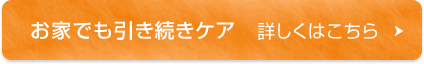 お家でも引き続きケア　詳しくはこちら