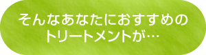 そんなあなたにおすすめのトリートメントが…